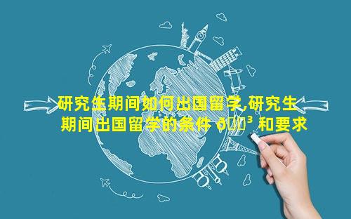 研究生期间如何出国留学,研究生期间出国留学的条件 🐳 和要求